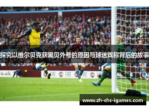 探究以维尔贝克获黑贝外号的原因与球迷戏称背后的故事 探究以维尔贝克获黑贝外号的原因与球迷戏称背后的故事