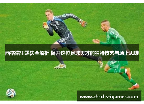西格诺里踢法全解析 揭开这位足球天才的独特技艺与场上思维 西格诺里踢法全解析 揭开这位足球天才的独特技艺与场上思维