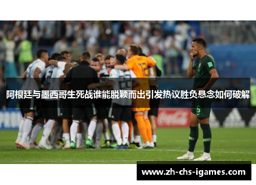 阿根廷与墨西哥生死战谁能脱颖而出引发热议胜负悬念如何破解 阿根廷与墨西哥生死战谁能脱颖而出引发热议胜负悬念如何破解