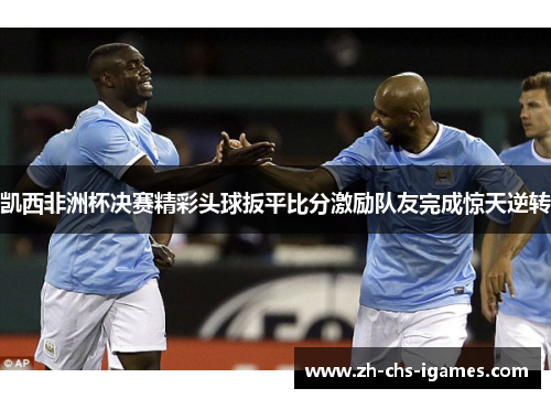凯西非洲杯决赛精彩头球扳平比分激励队友完成惊天逆转 凯西非洲杯决赛精彩头球扳平比分激励队友完成惊天逆转