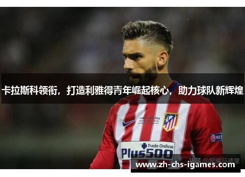 卡拉斯科领衔，打造利雅得青年崛起核心，助力球队新辉煌