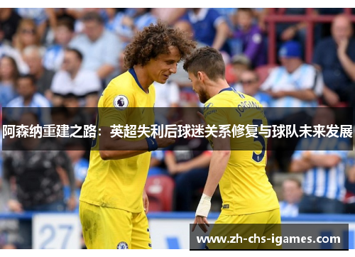 阿森纳重建之路:英超失利后球迷关系修复与球队未来发展 阿森纳重建之路:英超失利后球迷关系修复与球队未来发展