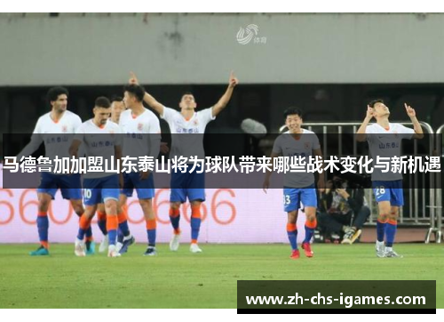 马德鲁加加盟山东泰山将为球队带来哪些战术变化与新机遇
