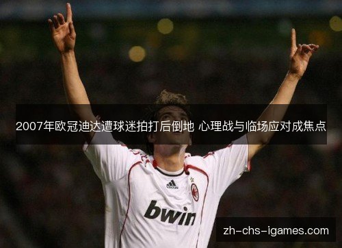 2007年欧冠迪达遭球迷拍打后倒地 心理战与临场应对成焦点 2007年欧冠迪达遭球迷拍打后倒地 心理战与临场应对成焦点